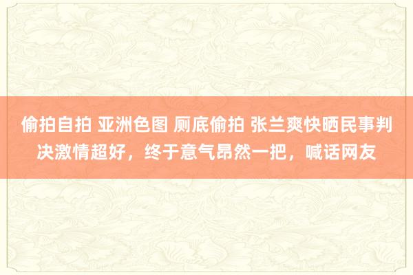 偷拍自拍 亚洲色图 厕底偷拍 张兰爽快晒民事判决激情超好，终于意气昂然一把，喊话网友