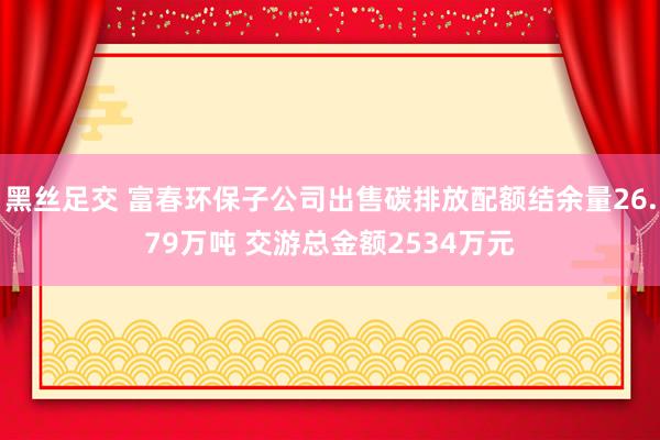 黑丝足交 富春环保子公司出售碳排放配额结余量26.79万吨 交游总金额2534万元