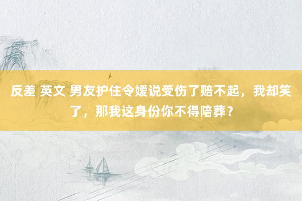 反差 英文 男友护住令嫒说受伤了赔不起，我却笑了，那我这身份你不得陪葬？