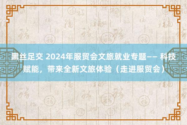 黑丝足交 2024年服贸会文旅就业专题—— 科技赋能，带来全新文旅体验（走进服贸会）