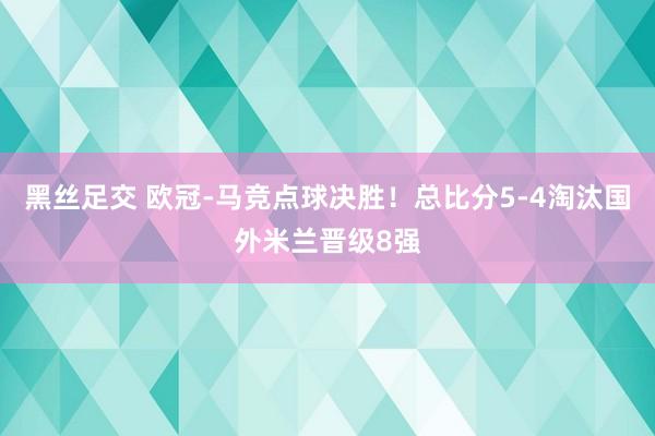 黑丝足交 欧冠-马竞点球决胜！总比分5-4淘汰国外米兰晋级8强