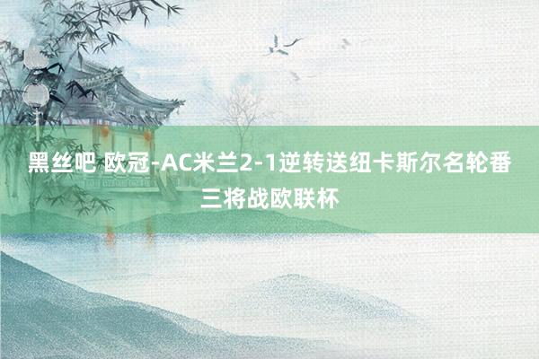 黑丝吧 欧冠-AC米兰2-1逆转送纽卡斯尔名轮番三将战欧联杯