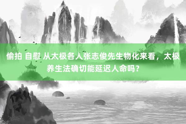 偷拍 自慰 从太极各人张志俊先生物化来看，太极养生法确切能延迟人命吗？