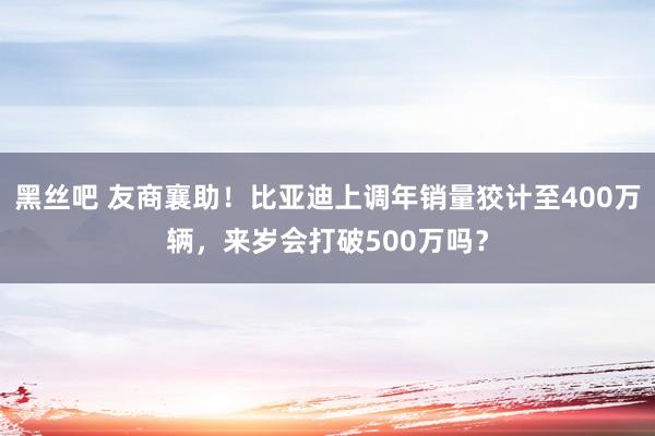 黑丝吧 友商襄助！比亚迪上调年销量狡计至400万辆，来岁会打破500万吗？