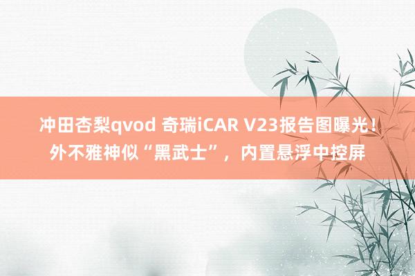 冲田杏梨qvod 奇瑞iCAR V23报告图曝光！外不雅神似“黑武士”，内置悬浮中控屏