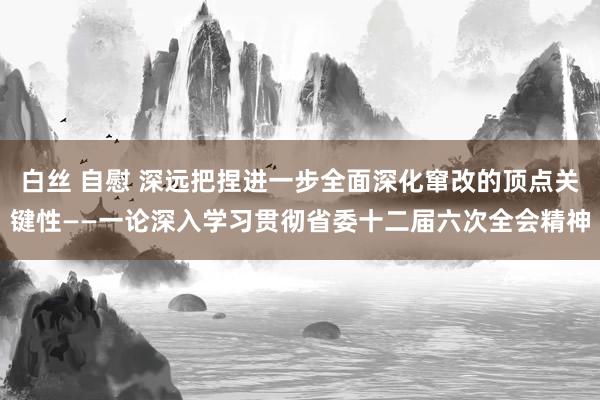 白丝 自慰 深远把捏进一步全面深化窜改的顶点关键性——一论深入学习贯彻省委十二届六次全会精神