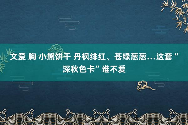 文爱 胸 小熊饼干 丹枫绯红、苍绿葱葱…这套“深秋色卡”谁不爱