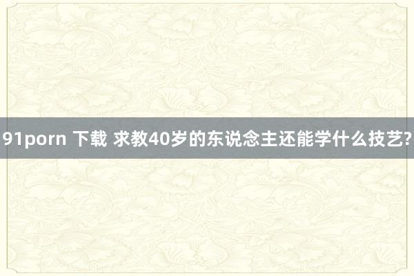 91porn 下载 求教40岁的东说念主还能学什么技艺?