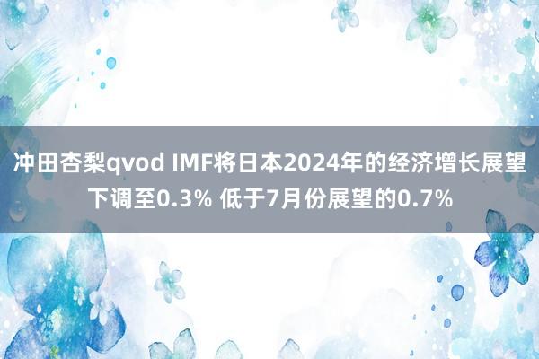 冲田杏梨qvod IMF将日本2024年的经济增长展望下调至0.3% 低于7月份展望的0.7%