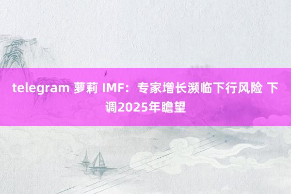 telegram 萝莉 IMF：专家增长濒临下行风险 下调2025年瞻望