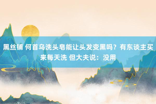 黑丝铺 何首乌洗头皂能让头发变黑吗？有东谈主买来每天洗 但大夫说：没用