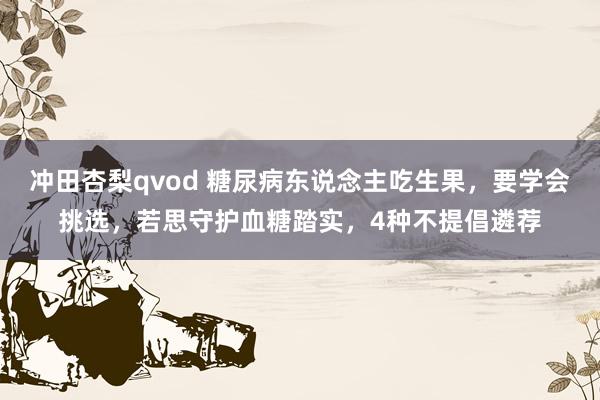 冲田杏梨qvod 糖尿病东说念主吃生果，要学会挑选，若思守护血糖踏实，4种不提倡遴荐