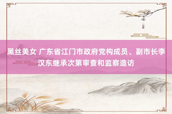 黑丝美女 广东省江门市政府党构成员、副市长李汉东继承次第审查和监察造访