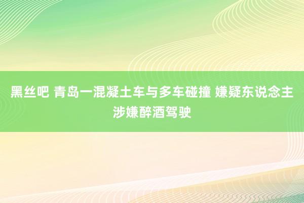 黑丝吧 青岛一混凝土车与多车碰撞 嫌疑东说念主涉嫌醉酒驾驶