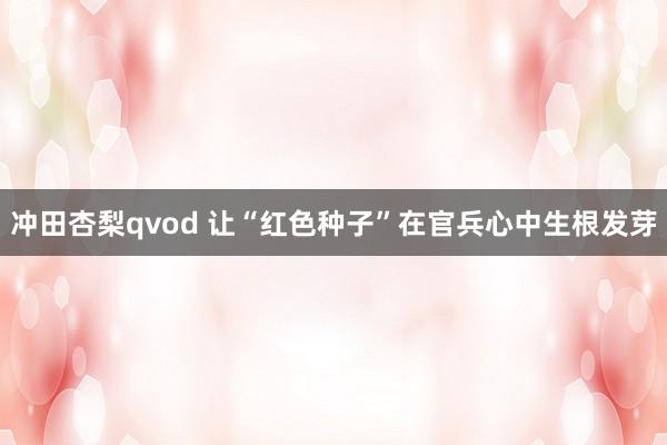 冲田杏梨qvod 让“红色种子”在官兵心中生根发芽