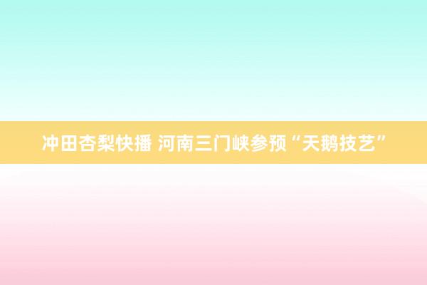 冲田杏梨快播 河南三门峡参预“天鹅技艺”