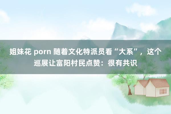 姐妹花 porn 随着文化特派员看“大系”，这个巡展让富阳村民点赞：很有共识