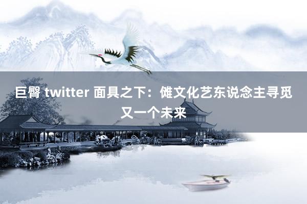 巨臀 twitter 面具之下：傩文化艺东说念主寻觅又一个未来