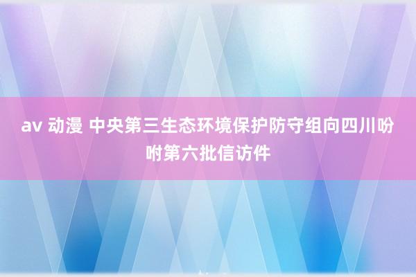 av 动漫 中央第三生态环境保护防守组向四川吩咐第六批信访件