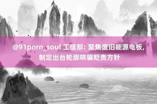 @91porn_soul 工信部: 聚焦废旧能源电板， 制定出台轮廓哄骗贬责方针