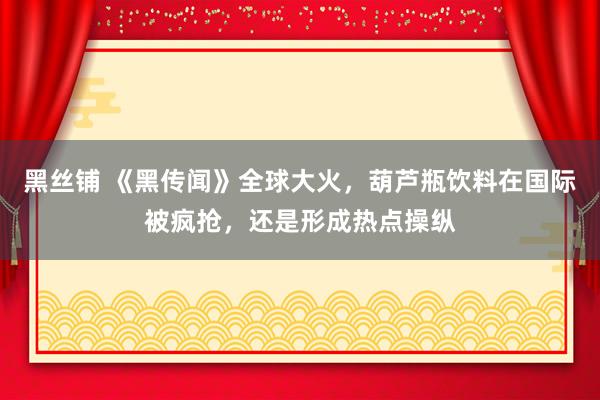 黑丝铺 《黑传闻》全球大火，葫芦瓶饮料在国际被疯抢，还是形成热点操纵