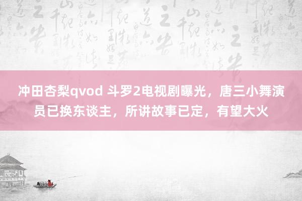 冲田杏梨qvod 斗罗2电视剧曝光，唐三小舞演员已换东谈主，所讲故事已定，有望大火