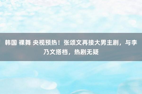 韩国 裸舞 央视预热！张颂文再接大男主剧，与李乃文搭档，热剧无疑