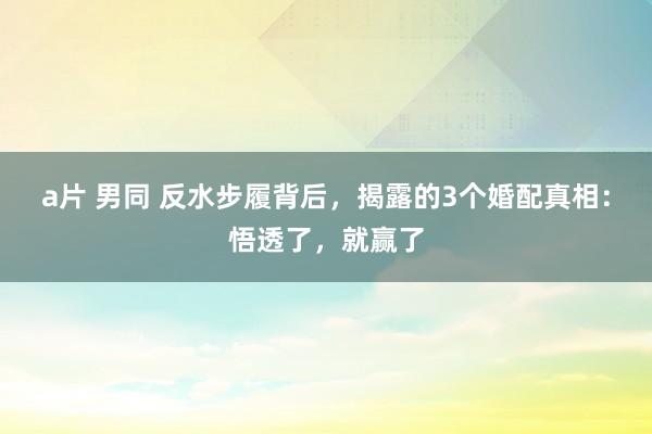 a片 男同 反水步履背后，揭露的3个婚配真相：悟透了，就赢了