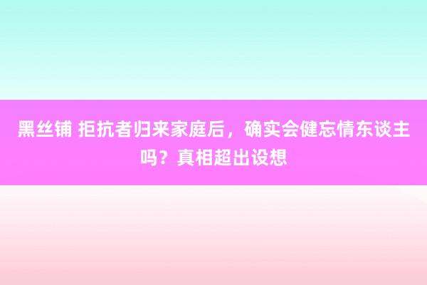 黑丝铺 拒抗者归来家庭后，确实会健忘情东谈主吗？真相超出设想