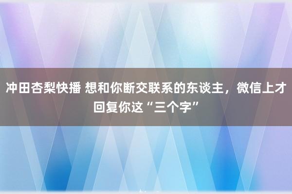 冲田杏梨快播 想和你断交联系的东谈主，微信上才回复你这“三个字”