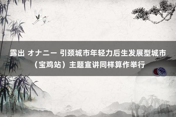 露出 オナニー 引颈城市年轻力后生发展型城市（宝鸡站）主题宣讲同样算作举行