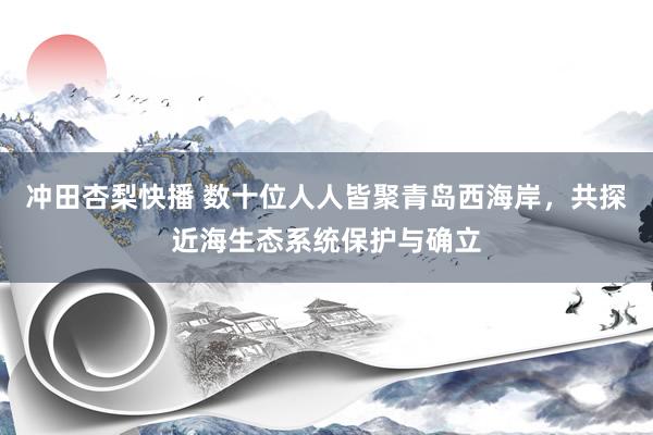 冲田杏梨快播 数十位人人皆聚青岛西海岸，共探近海生态系统保护与确立