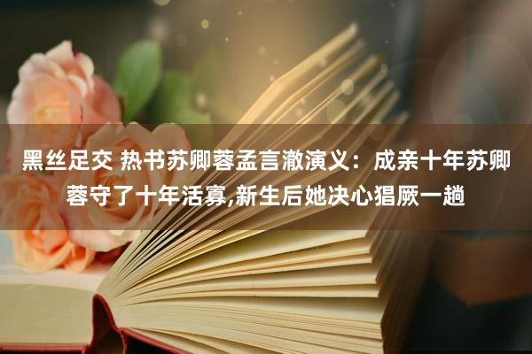 黑丝足交 热书苏卿蓉孟言澈演义：成亲十年苏卿蓉守了十年活寡，新生后她决心猖厥一趟