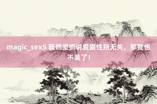 magic_sex5 既然坚抓说爱跟性别无关，那我也不装了！