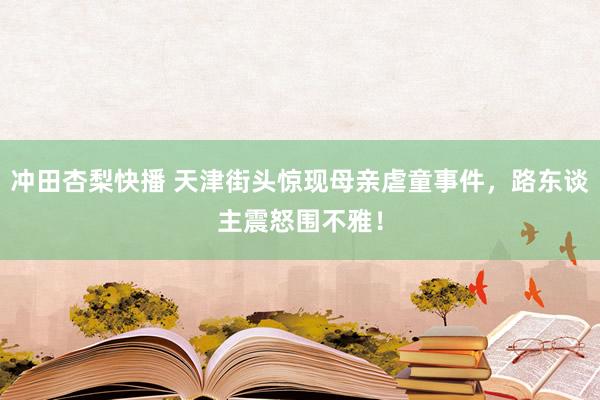 冲田杏梨快播 天津街头惊现母亲虐童事件，路东谈主震怒围不雅！