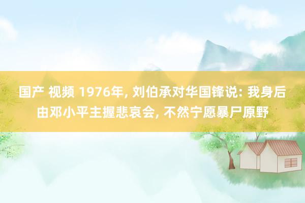 国产 视频 1976年， 刘伯承对华国锋说: 我身后由邓小平主握悲哀会， 不然宁愿暴尸原野