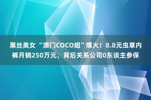 黑丝美女 “澳门COCO姐”爆火！8.8元虫草内裤月销250万元，背后关系公司0东谈主参保