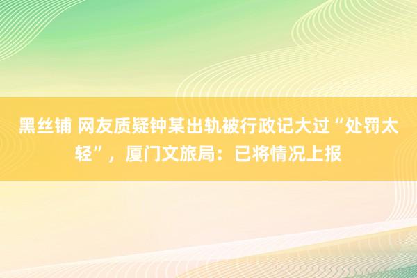 黑丝铺 网友质疑钟某出轨被行政记大过“处罚太轻”，厦门文旅局：已将情况上报