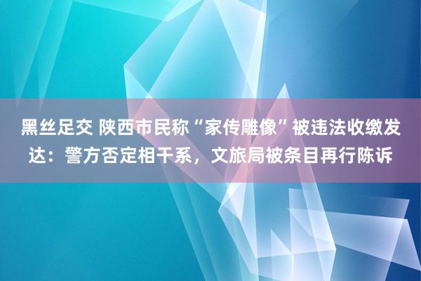 黑丝足交 陕西市民称“家传雕像”被违法收缴发达：警方否定相干系，文旅局被条目再行陈诉