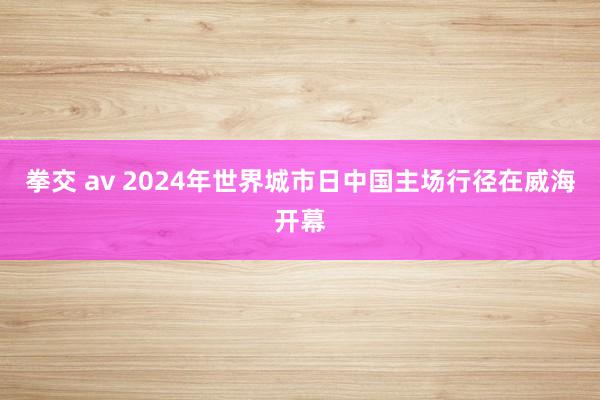 拳交 av 2024年世界城市日中国主场行径在威海开幕