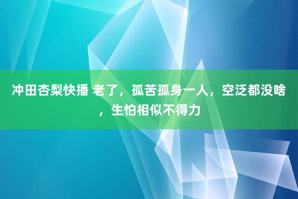 冲田杏梨快播 老了，孤苦孤身一人，空泛都没啥，生怕相似不得力