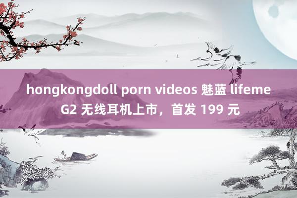 hongkongdoll porn videos 魅蓝 lifeme G2 无线耳机上市，首发 199 元