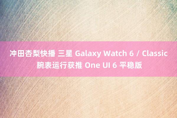 冲田杏梨快播 三星 Galaxy Watch 6 / Classic 腕表运行获推 One UI 6 平稳版