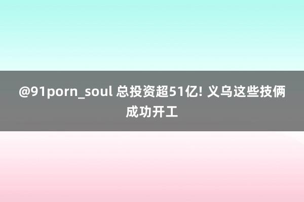 @91porn_soul 总投资超51亿! 义乌这些技俩成功开工