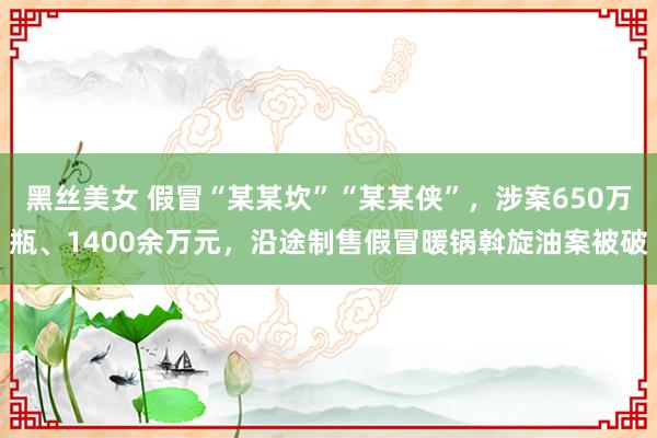 黑丝美女 假冒“某某坎”“某某侠”，涉案650万瓶、1400余万元，沿途制售假冒暖锅斡旋油案被破