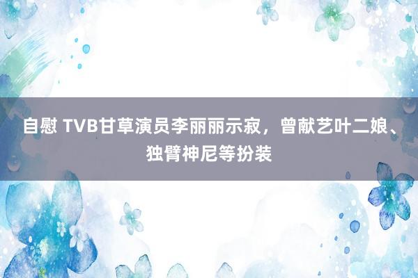 自慰 TVB甘草演员李丽丽示寂，曾献艺叶二娘、独臂神尼等扮装