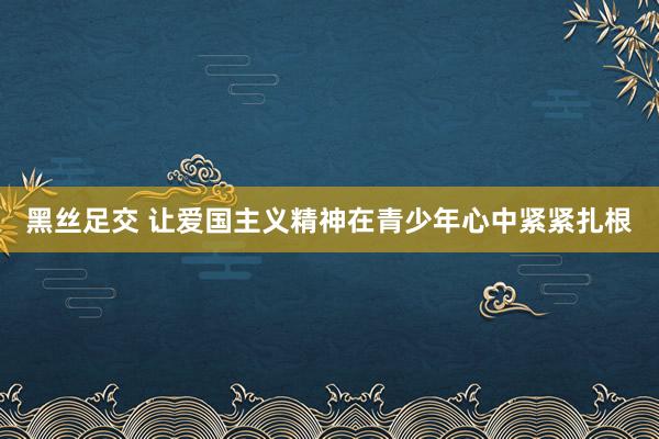 黑丝足交 让爱国主义精神在青少年心中紧紧扎根