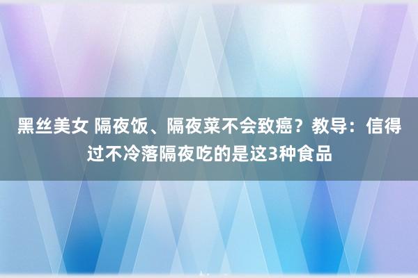 黑丝美女 隔夜饭、隔夜菜不会致癌？教导：信得过不冷落隔夜吃的是这3种食品