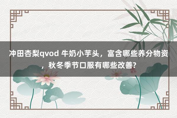 冲田杏梨qvod 牛奶小芋头，富含哪些养分物资，秋冬季节口服有哪些改善?