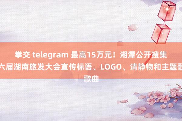 拳交 telegram 最高15万元！湘潭公开搜集第六届湖南旅发大会宣传标语、LOGO、清静物和主题歌曲